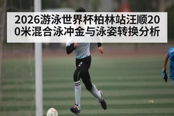 2026游泳世界杯柏林站汪顺200米混合泳冲金与泳姿转换分析